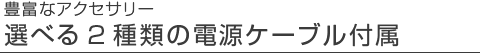 選べる2種類の電源ケーブル付属
