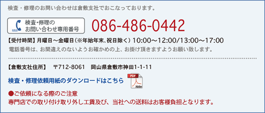 検査・修理のお問い合わせは倉敷支社でおこなっております。【受付時間】月曜日～金曜日（※年始年末、祝日除く） 10:00～12:00/13:00～17:30　電話番号086-445-1617　ガイダンスが流れましたら《#2》を押してください。